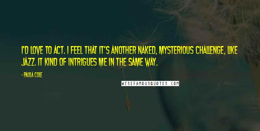 Paula Cole Quotes: I'd love to act. I feel that it's another naked, mysterious challenge, like jazz. It kind of intrigues me in the same way.