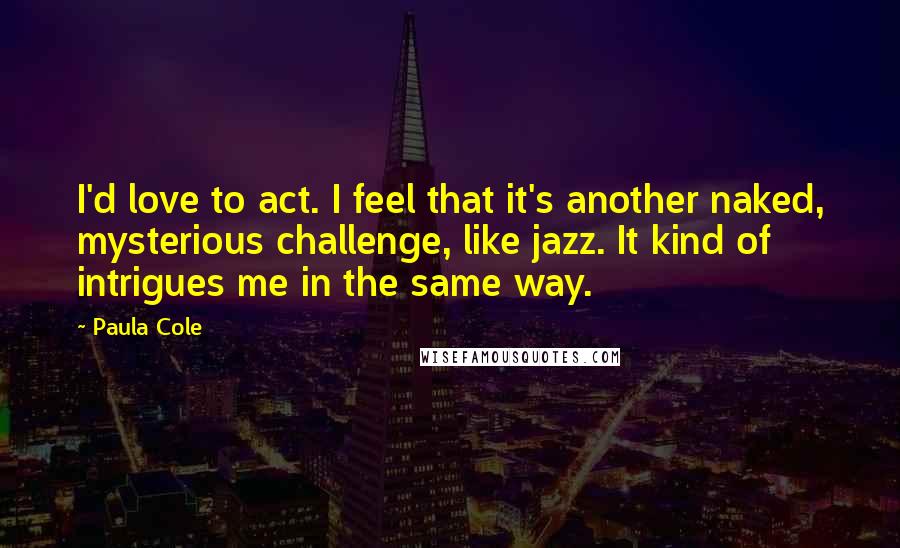 Paula Cole Quotes: I'd love to act. I feel that it's another naked, mysterious challenge, like jazz. It kind of intrigues me in the same way.