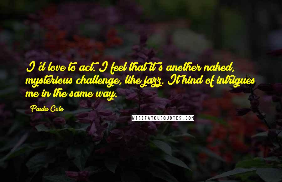 Paula Cole Quotes: I'd love to act. I feel that it's another naked, mysterious challenge, like jazz. It kind of intrigues me in the same way.