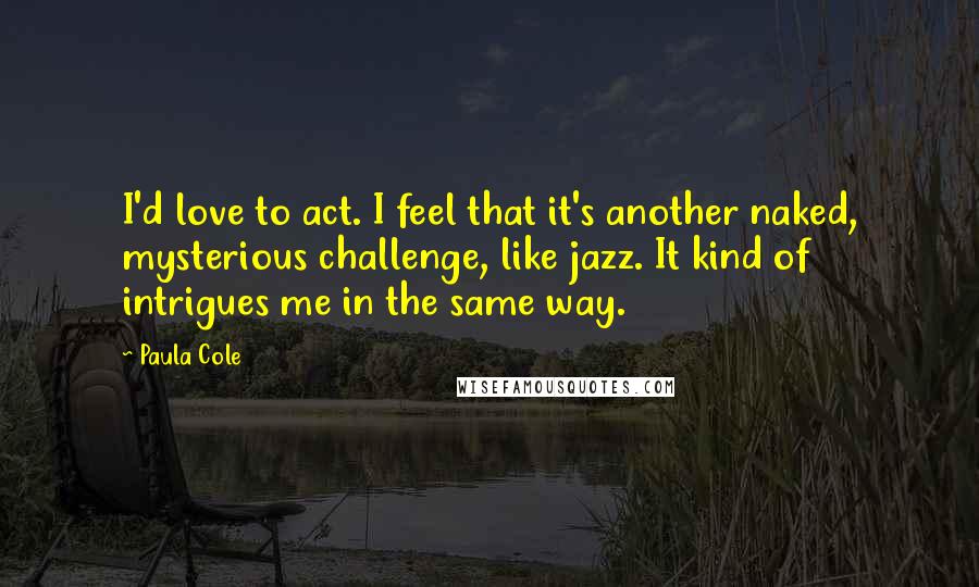 Paula Cole Quotes: I'd love to act. I feel that it's another naked, mysterious challenge, like jazz. It kind of intrigues me in the same way.