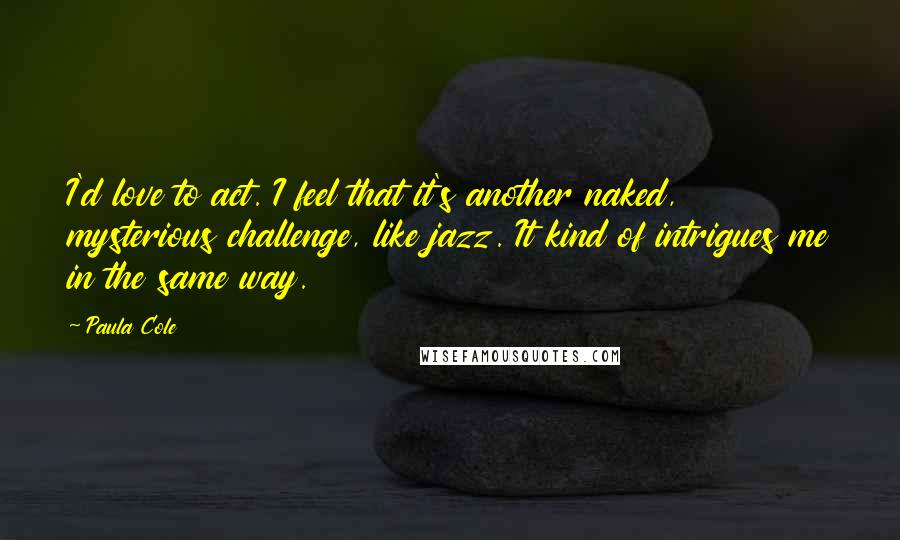 Paula Cole Quotes: I'd love to act. I feel that it's another naked, mysterious challenge, like jazz. It kind of intrigues me in the same way.