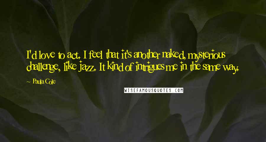 Paula Cole Quotes: I'd love to act. I feel that it's another naked, mysterious challenge, like jazz. It kind of intrigues me in the same way.