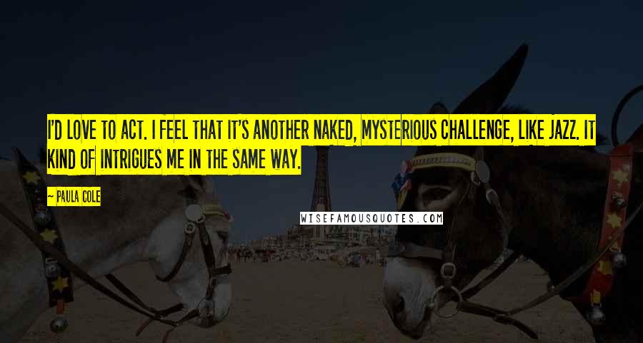 Paula Cole Quotes: I'd love to act. I feel that it's another naked, mysterious challenge, like jazz. It kind of intrigues me in the same way.