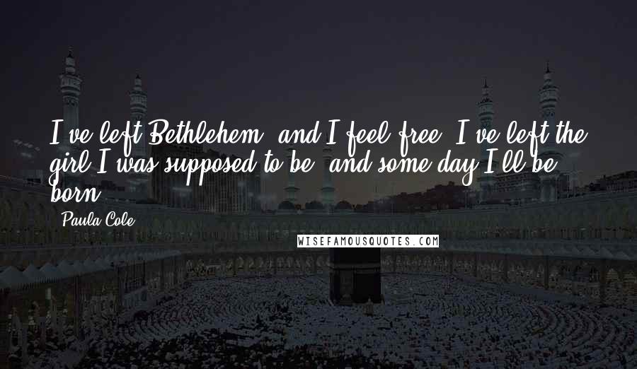 Paula Cole Quotes: I've left Bethlehem, and I feel free. I've left the girl I was supposed to be, and some day I'll be born.
