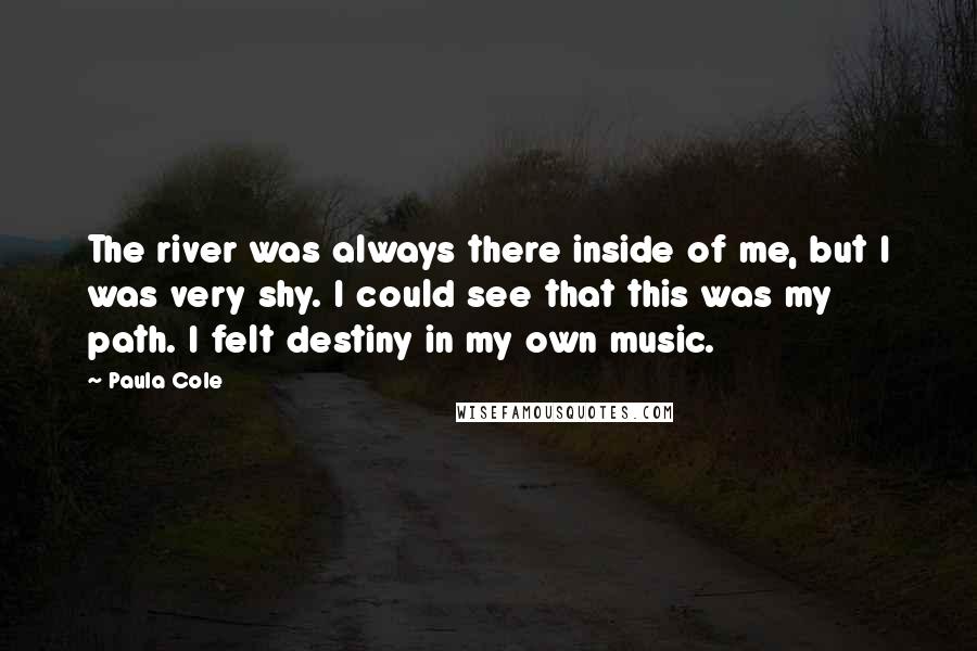 Paula Cole Quotes: The river was always there inside of me, but I was very shy. I could see that this was my path. I felt destiny in my own music.