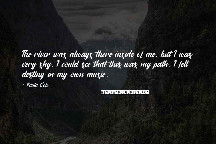 Paula Cole Quotes: The river was always there inside of me, but I was very shy. I could see that this was my path. I felt destiny in my own music.