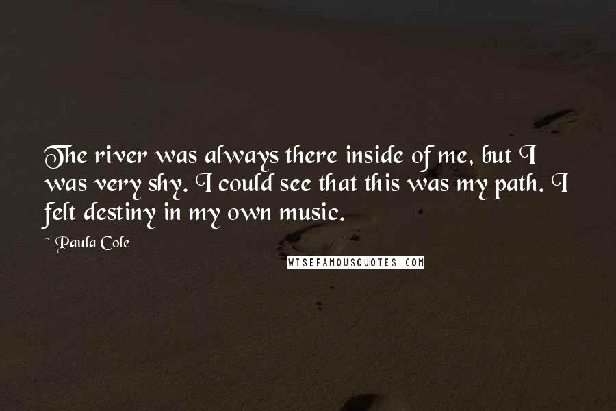 Paula Cole Quotes: The river was always there inside of me, but I was very shy. I could see that this was my path. I felt destiny in my own music.