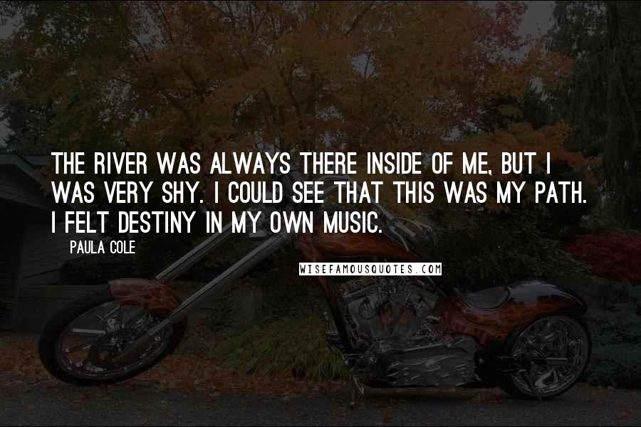 Paula Cole Quotes: The river was always there inside of me, but I was very shy. I could see that this was my path. I felt destiny in my own music.