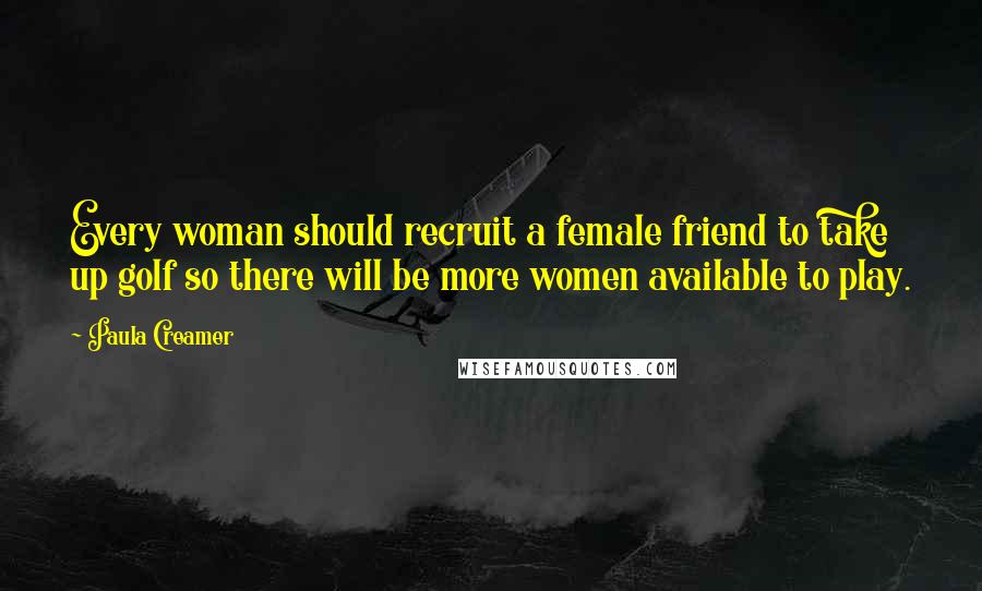 Paula Creamer Quotes: Every woman should recruit a female friend to take up golf so there will be more women available to play.