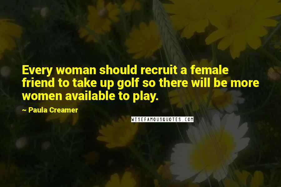 Paula Creamer Quotes: Every woman should recruit a female friend to take up golf so there will be more women available to play.