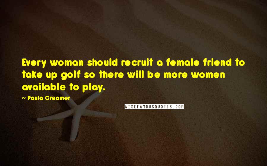 Paula Creamer Quotes: Every woman should recruit a female friend to take up golf so there will be more women available to play.