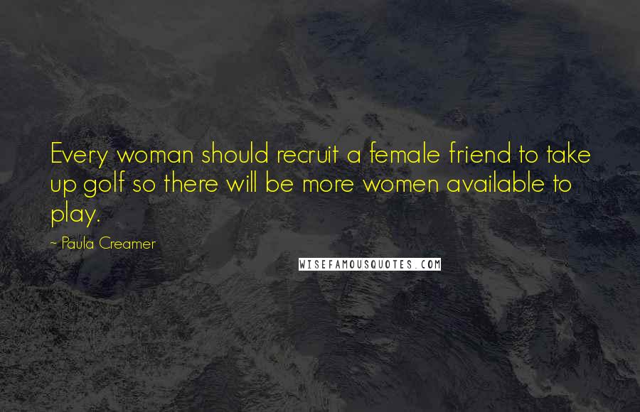 Paula Creamer Quotes: Every woman should recruit a female friend to take up golf so there will be more women available to play.
