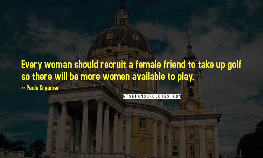 Paula Creamer Quotes: Every woman should recruit a female friend to take up golf so there will be more women available to play.