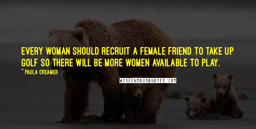 Paula Creamer Quotes: Every woman should recruit a female friend to take up golf so there will be more women available to play.