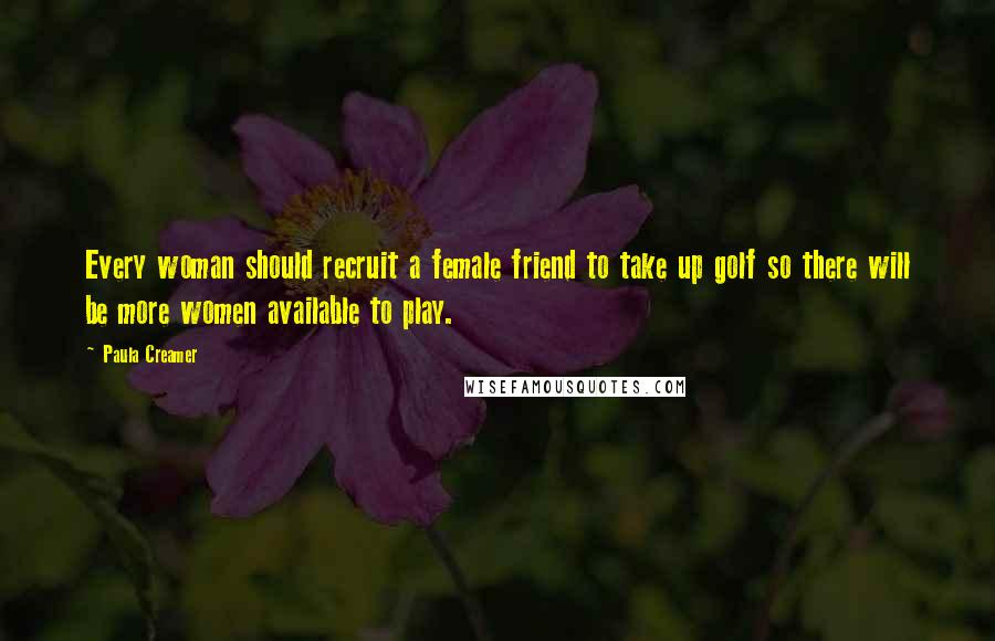 Paula Creamer Quotes: Every woman should recruit a female friend to take up golf so there will be more women available to play.
