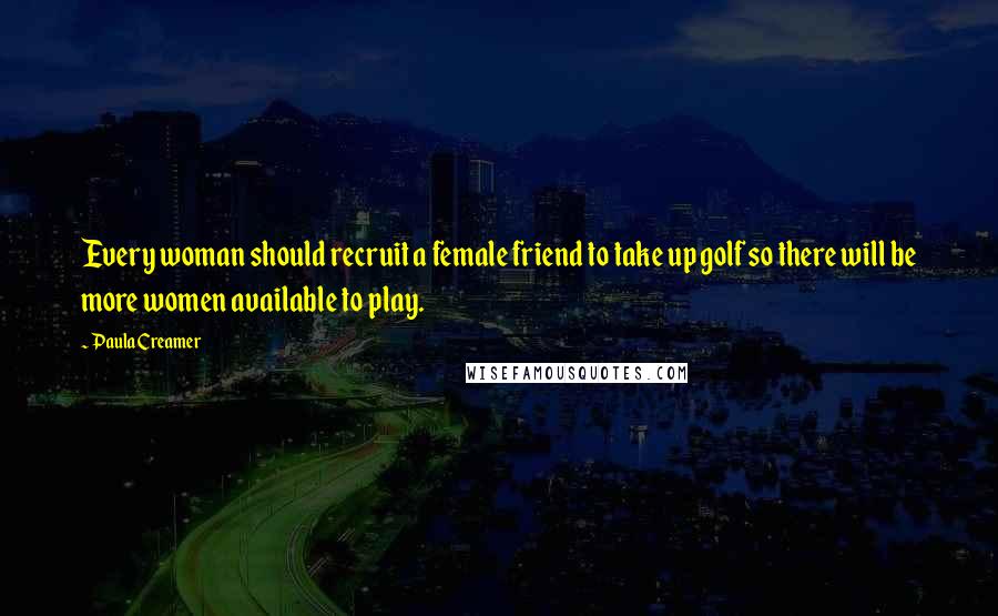 Paula Creamer Quotes: Every woman should recruit a female friend to take up golf so there will be more women available to play.