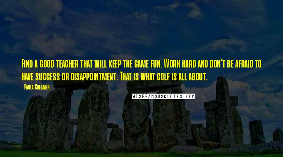 Paula Creamer Quotes: Find a good teacher that will keep the game fun. Work hard and don't be afraid to have success or disappointment. That is what golf is all about.