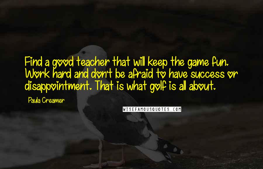 Paula Creamer Quotes: Find a good teacher that will keep the game fun. Work hard and don't be afraid to have success or disappointment. That is what golf is all about.