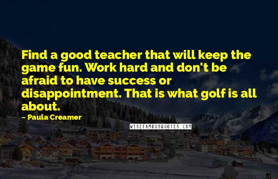 Paula Creamer Quotes: Find a good teacher that will keep the game fun. Work hard and don't be afraid to have success or disappointment. That is what golf is all about.