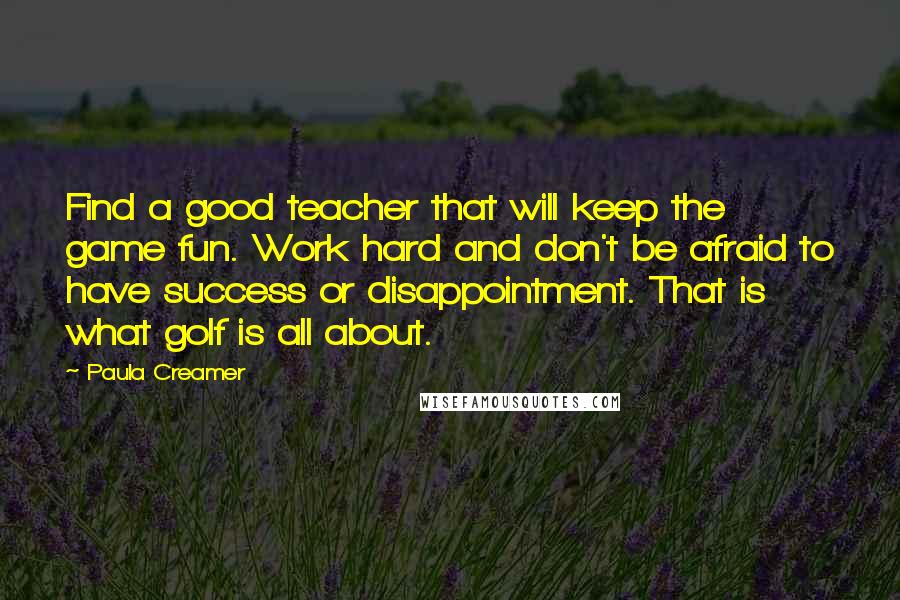 Paula Creamer Quotes: Find a good teacher that will keep the game fun. Work hard and don't be afraid to have success or disappointment. That is what golf is all about.