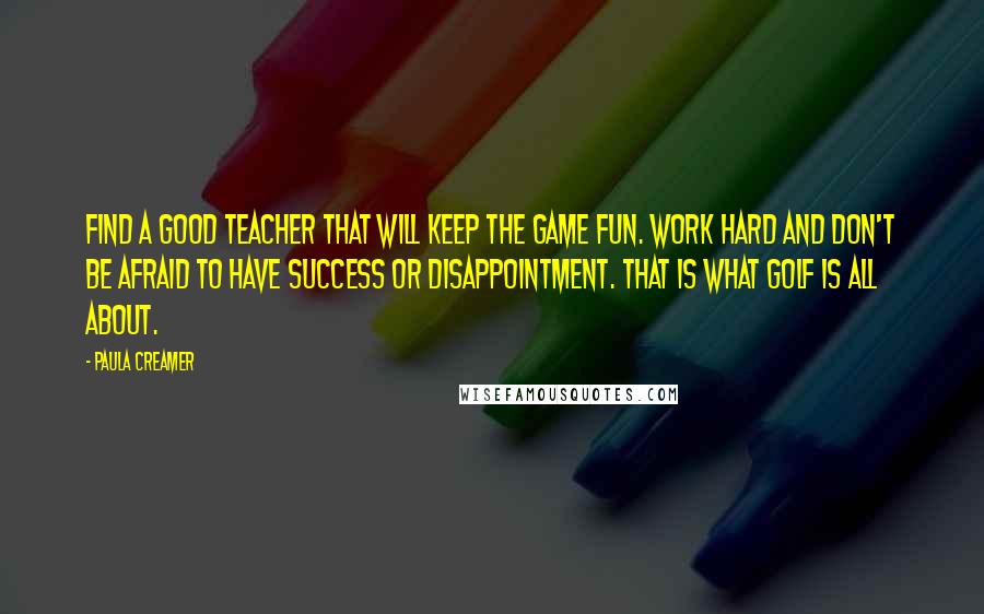 Paula Creamer Quotes: Find a good teacher that will keep the game fun. Work hard and don't be afraid to have success or disappointment. That is what golf is all about.