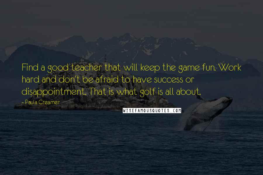 Paula Creamer Quotes: Find a good teacher that will keep the game fun. Work hard and don't be afraid to have success or disappointment. That is what golf is all about.