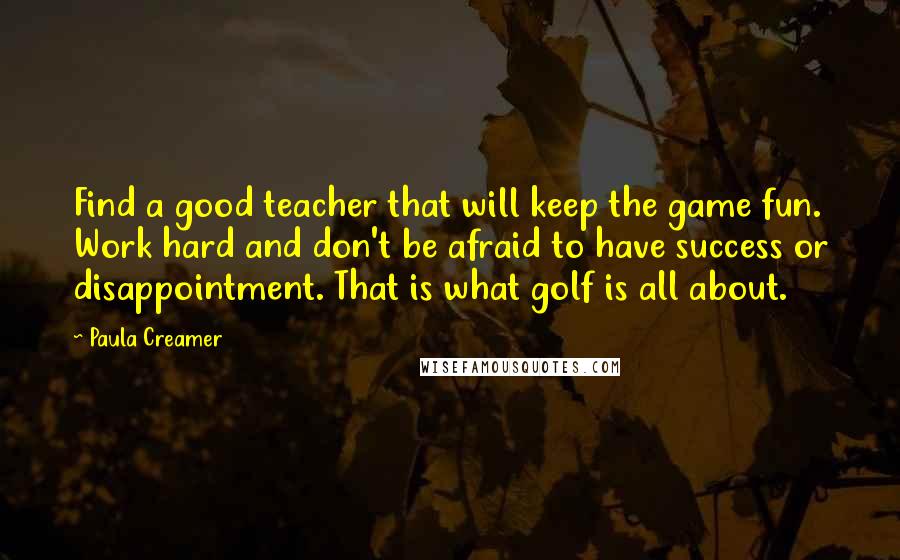 Paula Creamer Quotes: Find a good teacher that will keep the game fun. Work hard and don't be afraid to have success or disappointment. That is what golf is all about.