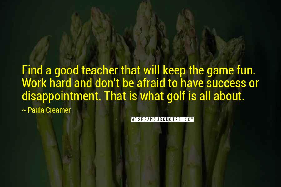 Paula Creamer Quotes: Find a good teacher that will keep the game fun. Work hard and don't be afraid to have success or disappointment. That is what golf is all about.