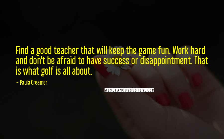 Paula Creamer Quotes: Find a good teacher that will keep the game fun. Work hard and don't be afraid to have success or disappointment. That is what golf is all about.