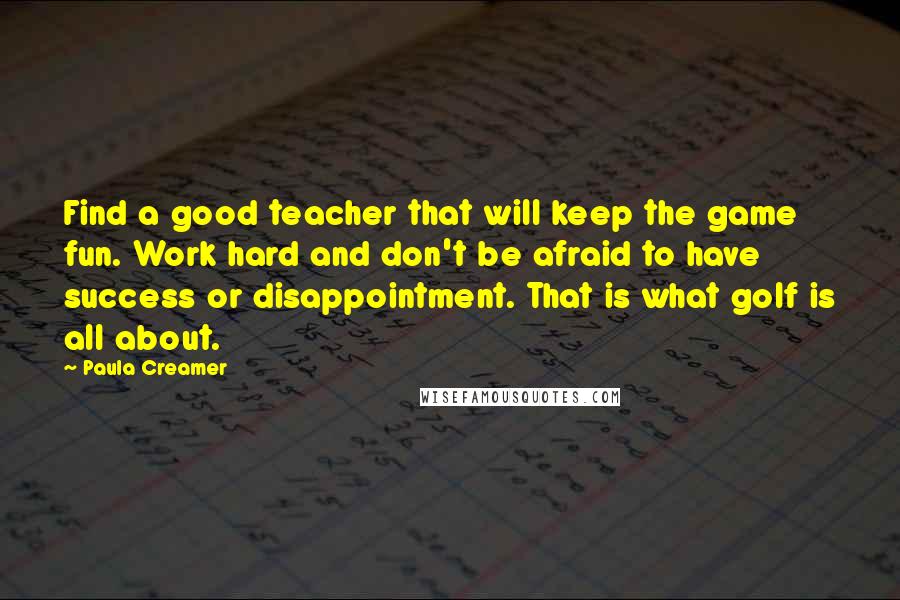 Paula Creamer Quotes: Find a good teacher that will keep the game fun. Work hard and don't be afraid to have success or disappointment. That is what golf is all about.