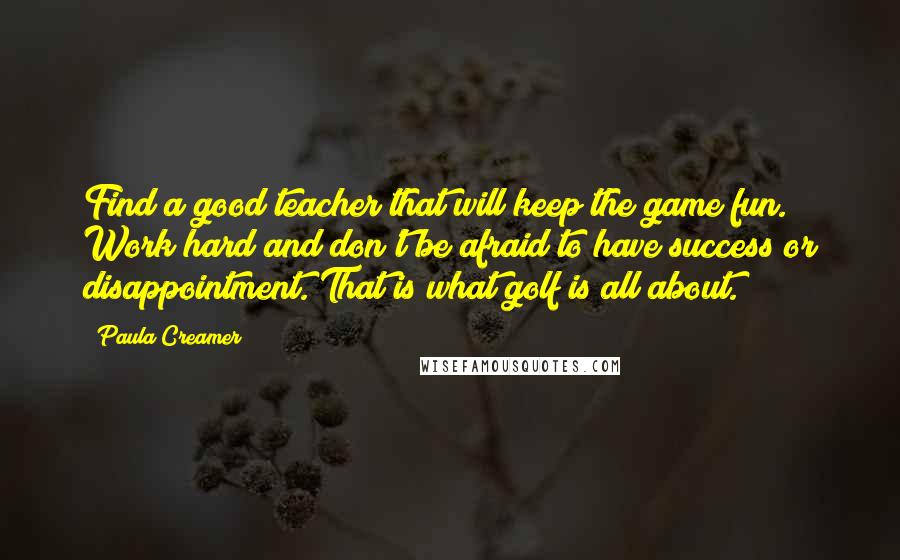 Paula Creamer Quotes: Find a good teacher that will keep the game fun. Work hard and don't be afraid to have success or disappointment. That is what golf is all about.