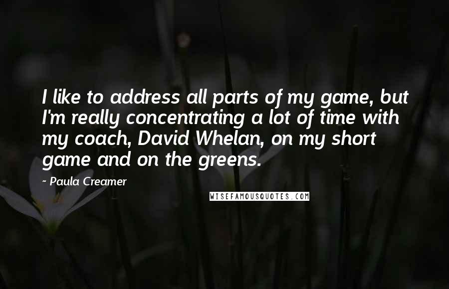 Paula Creamer Quotes: I like to address all parts of my game, but I'm really concentrating a lot of time with my coach, David Whelan, on my short game and on the greens.