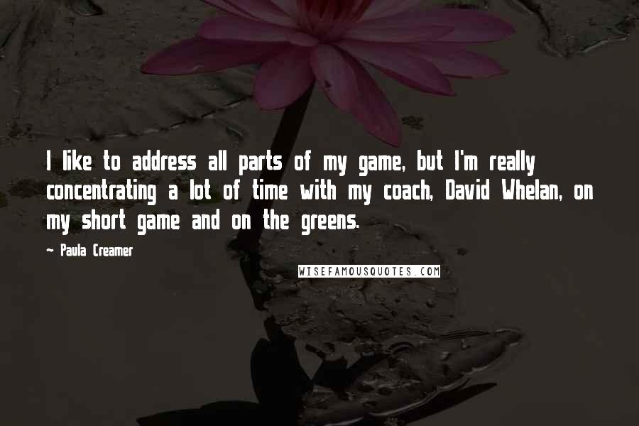 Paula Creamer Quotes: I like to address all parts of my game, but I'm really concentrating a lot of time with my coach, David Whelan, on my short game and on the greens.