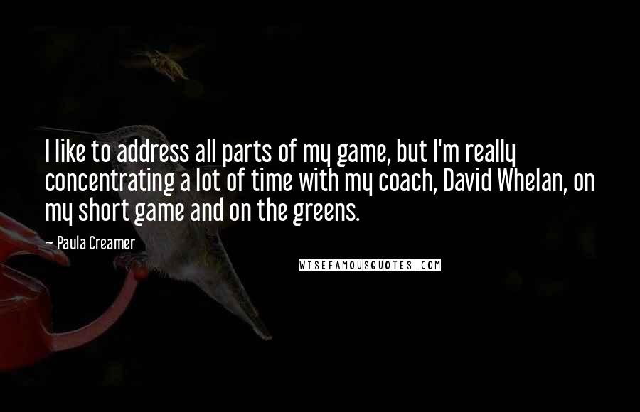 Paula Creamer Quotes: I like to address all parts of my game, but I'm really concentrating a lot of time with my coach, David Whelan, on my short game and on the greens.