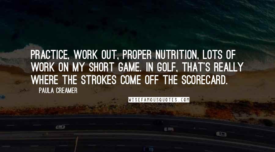 Paula Creamer Quotes: Practice, work out, proper nutrition, lots of work on my short game. In golf, that's really where the strokes come off the scorecard.