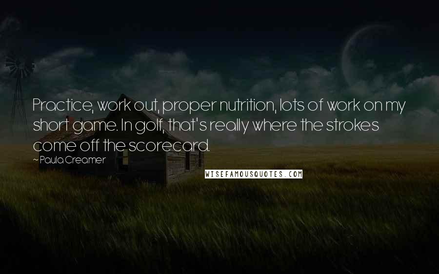Paula Creamer Quotes: Practice, work out, proper nutrition, lots of work on my short game. In golf, that's really where the strokes come off the scorecard.