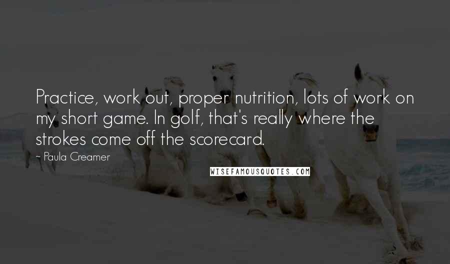 Paula Creamer Quotes: Practice, work out, proper nutrition, lots of work on my short game. In golf, that's really where the strokes come off the scorecard.