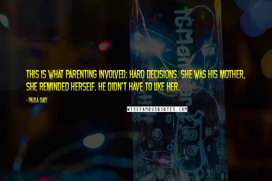 Paula Daly Quotes: This is what parenting involved: hard decisions. She was his mother, she reminded herself. He didn't have to like her.