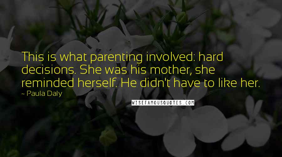 Paula Daly Quotes: This is what parenting involved: hard decisions. She was his mother, she reminded herself. He didn't have to like her.