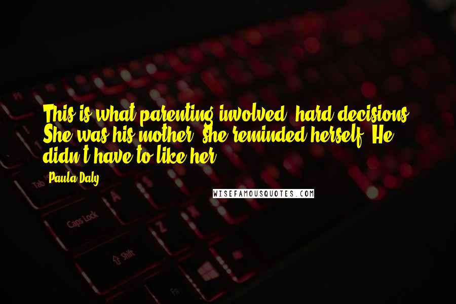 Paula Daly Quotes: This is what parenting involved: hard decisions. She was his mother, she reminded herself. He didn't have to like her.