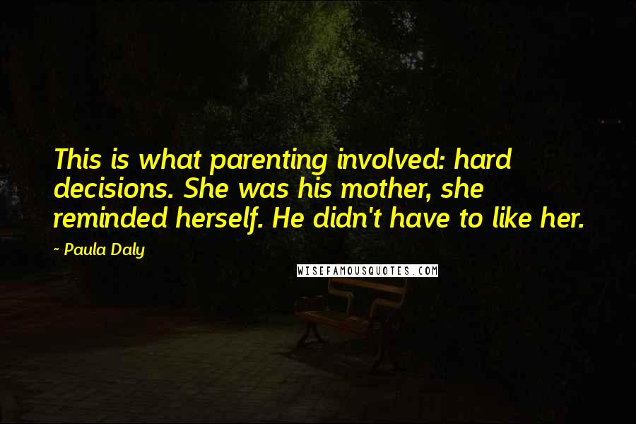 Paula Daly Quotes: This is what parenting involved: hard decisions. She was his mother, she reminded herself. He didn't have to like her.