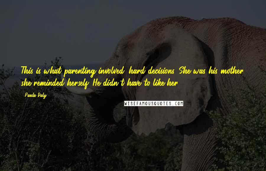 Paula Daly Quotes: This is what parenting involved: hard decisions. She was his mother, she reminded herself. He didn't have to like her.
