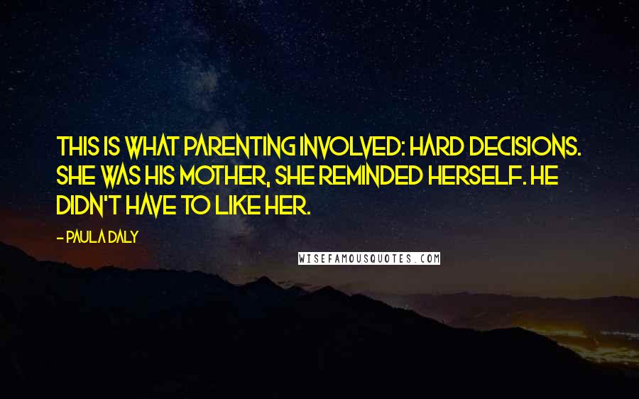 Paula Daly Quotes: This is what parenting involved: hard decisions. She was his mother, she reminded herself. He didn't have to like her.