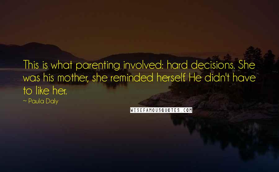 Paula Daly Quotes: This is what parenting involved: hard decisions. She was his mother, she reminded herself. He didn't have to like her.