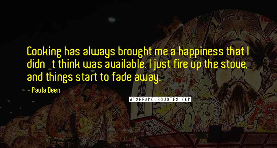 Paula Deen Quotes: Cooking has always brought me a happiness that I didn't think was available. I just fire up the stove, and things start to fade away.