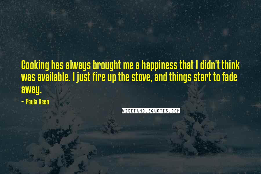 Paula Deen Quotes: Cooking has always brought me a happiness that I didn't think was available. I just fire up the stove, and things start to fade away.