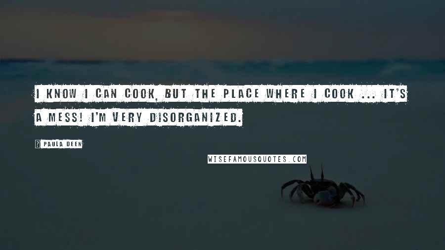 Paula Deen Quotes: I know I can cook, but the place where I cook ... it's a mess! I'm very disorganized.