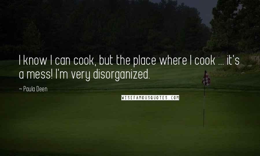 Paula Deen Quotes: I know I can cook, but the place where I cook ... it's a mess! I'm very disorganized.