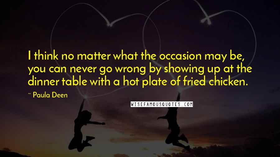 Paula Deen Quotes: I think no matter what the occasion may be, you can never go wrong by showing up at the dinner table with a hot plate of fried chicken.