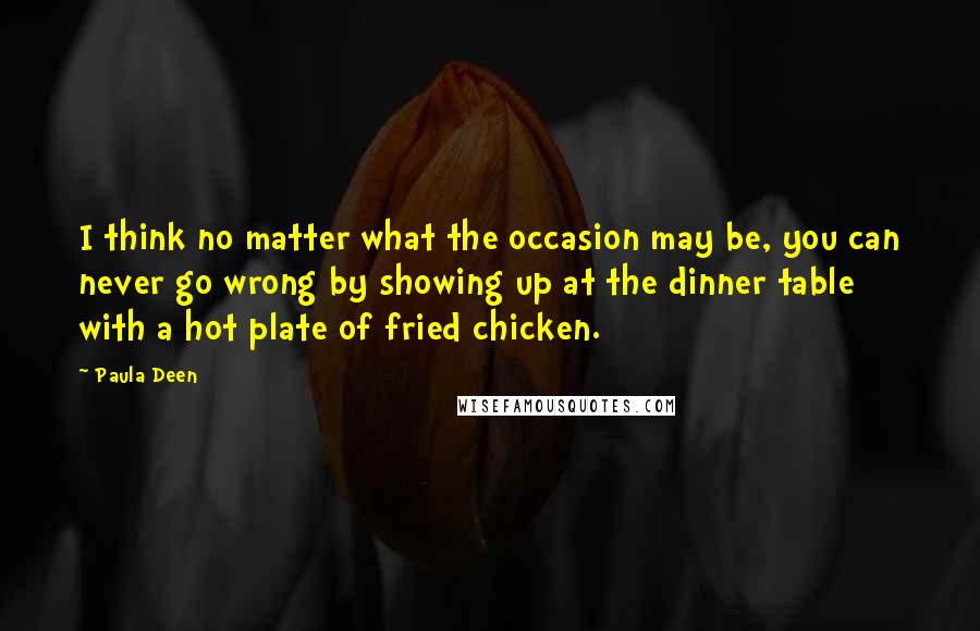 Paula Deen Quotes: I think no matter what the occasion may be, you can never go wrong by showing up at the dinner table with a hot plate of fried chicken.